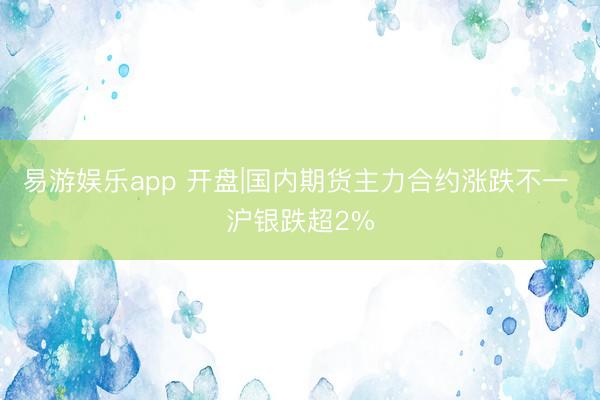 易游娱乐app 开盘|国内期货主力合约涨跌不一 沪银跌超2%