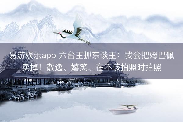 易游娱乐app 六台主抓东谈主:我会把姆巴佩卖掉!散逸、嬉笑、在不该拍照时拍照
