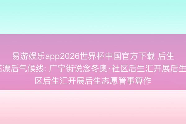 易游娱乐app2026世界杯中国官方下载 后生王人行动 点亮漂后气候线: 广宁街说念冬奥·社区后生汇开展后生志愿管事算作