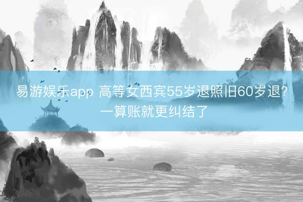 易游娱乐app 高等女西宾55岁退照旧60岁退? 一算账就更纠结了