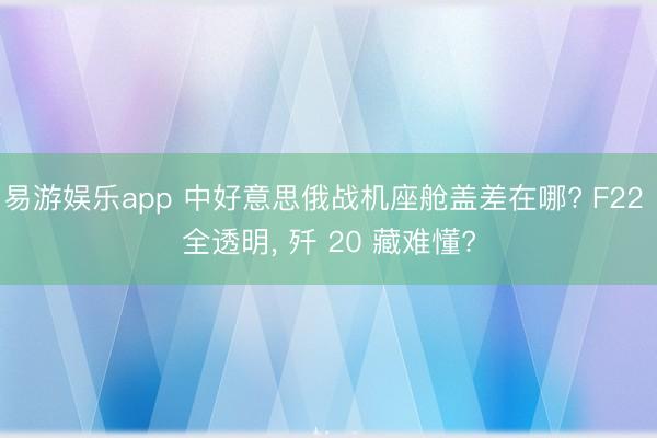 易游娱乐app 中好意思俄战机座舱盖差在哪? F22 全透明, 歼 20 藏难懂?