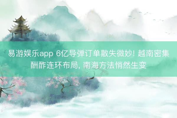 易游娱乐app 6亿导弹订单散失微妙! 越南密集酬酢连环布局, 南海方法悄然生变