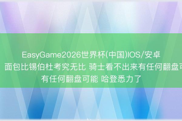 EasyGame2026世界杯(中国)IOS/安卓官方下载 苏群:面包比锡伯杜考究无比 骑士看不出来有任何翻盘可能 哈登悉力了