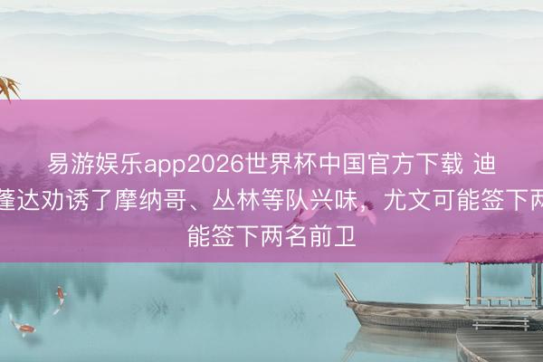 易游娱乐app2026世界杯中国官方下载 迪马:奥蓬达劝诱了摩纳哥、丛林等队兴味,尤文可能签下两名前卫
