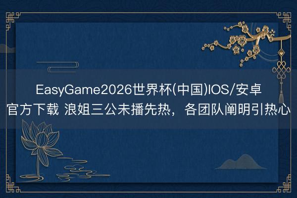 EasyGame2026世界杯(中国)IOS/安卓官方下载 浪姐三公未播先热,各团队阐明引热心