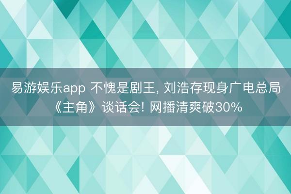 易游娱乐app 不愧是剧王, 刘浩存现身广电总局《主角》谈话会! 网播清爽破30%