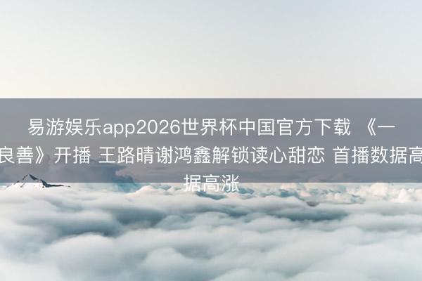 易游娱乐app2026世界杯中国官方下载 《一腔良善》开播 王路晴谢鸿鑫解锁读心甜恋 首播数据高涨