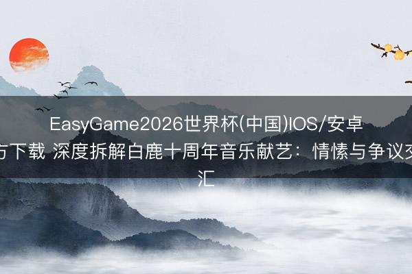 EasyGame2026世界杯(中国)IOS/安卓官方下载 深度拆解白鹿十周年音乐献艺：情愫与争议交汇