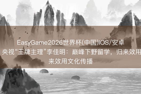 EasyGame2026世界杯(中国)IOS/安卓官方下载 央视“王牌主理”李佳明:巅峰下野留学,归来效用文化传播