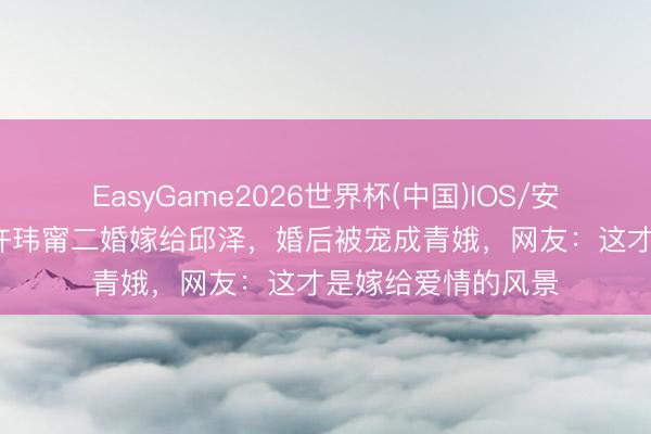EasyGame2026世界杯(中国)IOS/安卓官方下载 41岁许玮甯二婚嫁给邱泽,婚后被宠成青娥,网友:这才是嫁给爱情的风景
