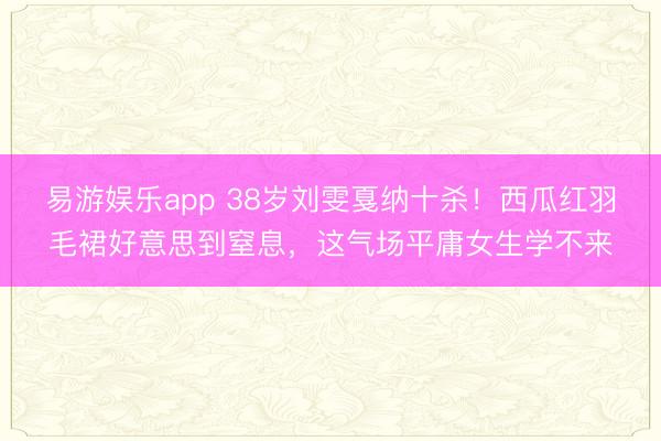 易游娱乐app 38岁刘雯戛纳十杀!西瓜红羽毛裙好意思到窒息,这气场平庸女生学不来