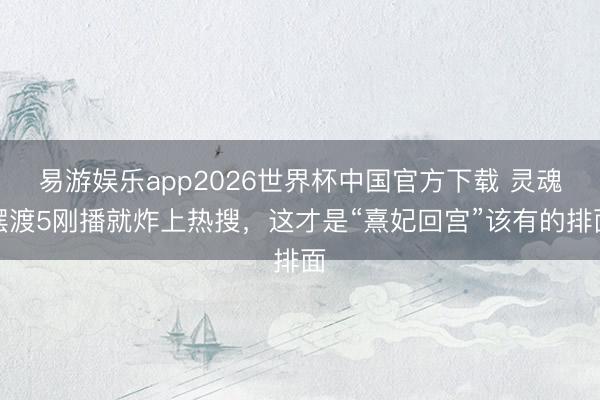 易游娱乐app2026世界杯中国官方下载 灵魂摆渡5刚播就炸上热搜,这才是“熹妃回宫”该有的排面