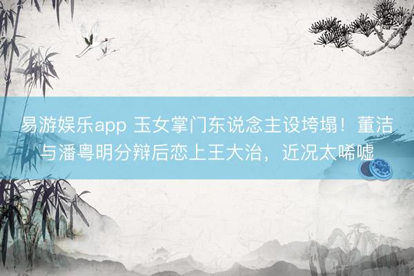 易游娱乐app 玉女掌门东说念主设垮塌!董洁与潘粤明分辩后恋上王大治,近况太唏嘘