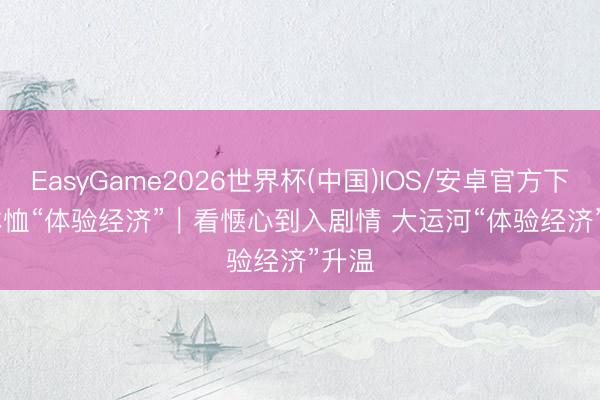 EasyGame2026世界杯(中国)IOS/安卓官方下载 体恤“体验经济”|看惬心到入剧情 大运河“体验经济”升温