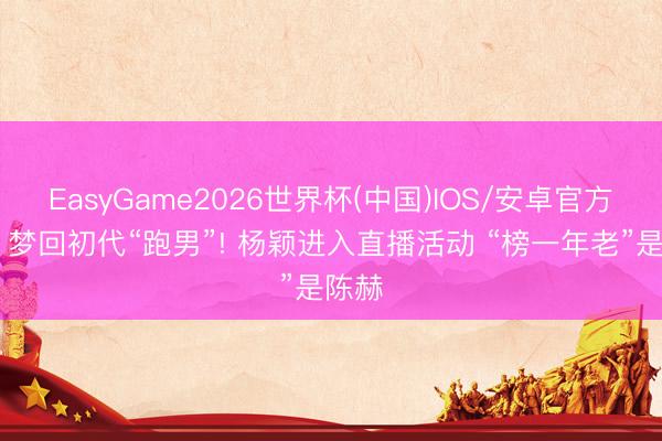 EasyGame2026世界杯(中国)IOS/安卓官方下载 梦回初代“跑男”! 杨颖进入直播活动 “榜一年老”是陈赫