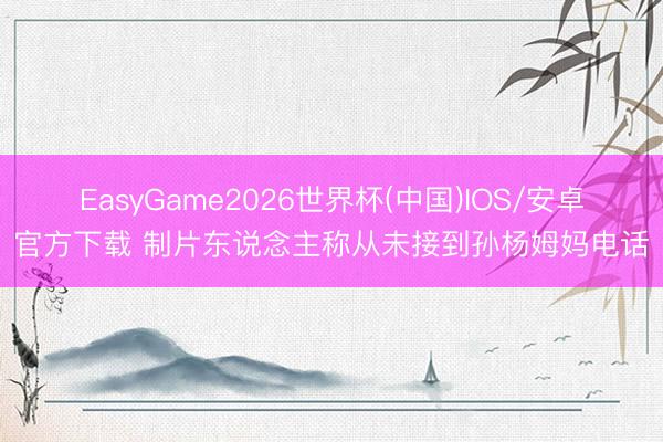 EasyGame2026世界杯(中国)IOS/安卓官方下载 制片东说念主称从未接到孙杨姆妈电话