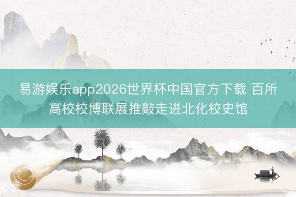 易游娱乐app2026世界杯中国官方下载 百所高校校博联展推敲走进北化校史馆