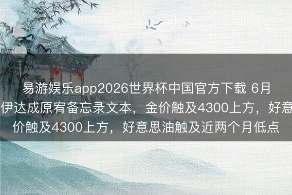 易游娱乐app2026世界杯中国官方下载 6月15日财经早餐:好意思伊达成原宥备忘录文本,金价触及4300上方,好意思油触及近两个月低点