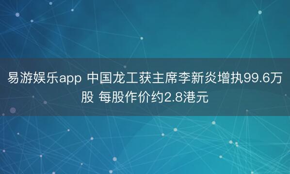 易游娱乐app 中国龙工获主席李新炎增执99.6万股 每股作价约2.8港元