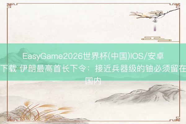 EasyGame2026世界杯(中国)IOS/安卓官方下载 伊朗最高首长下令:接近兵器级的铀必须留在国内