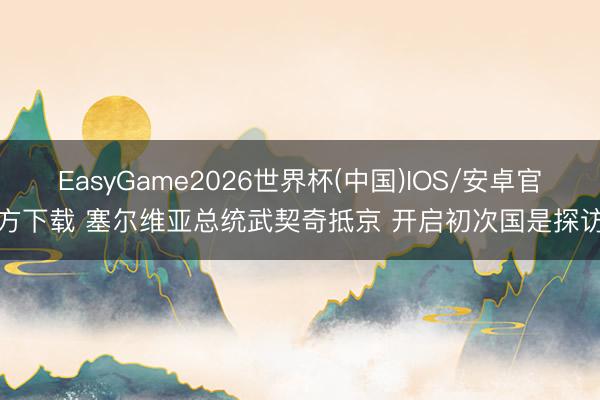 EasyGame2026世界杯(中国)IOS/安卓官方下载 塞尔维亚总统武契奇抵京 开启初次国是探访