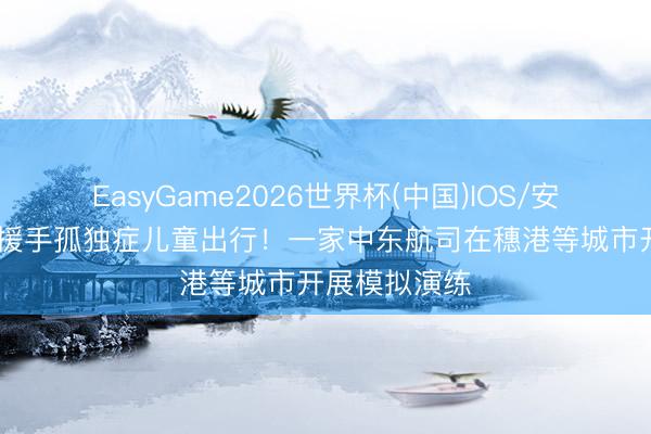 EasyGame2026世界杯(中国)IOS/安卓官方下载 援手孤独症儿童出行!一家中东航司在穗港等城市开展模拟演练