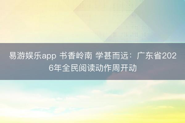 易游娱乐app 书香岭南 学甚而远:广东省2026年全民阅读动作周开动