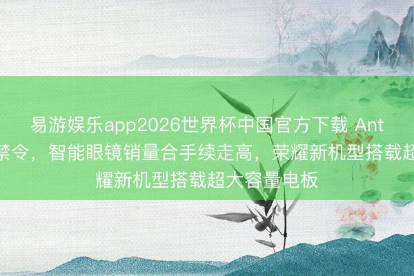 易游娱乐app2026世界杯中国官方下载 Anthropic撤退禁令,智能眼镜销量合手续走高,荣耀新机型搭载超大容量电板