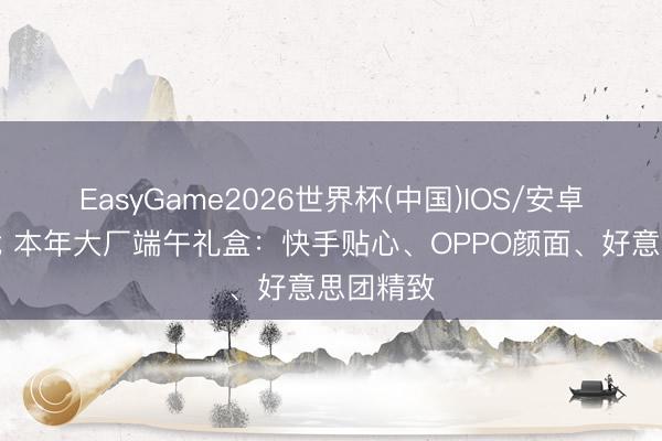 EasyGame2026世界杯(中国)IOS/安卓官方下载 本年大厂端午礼盒:快手贴心、OPPO颜面、好意思团精致