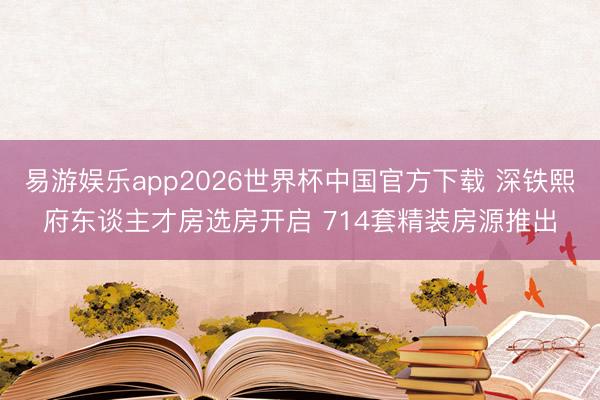 易游娱乐app2026世界杯中国官方下载 深铁熙府东谈主才房选房开启 714套精装房源推出