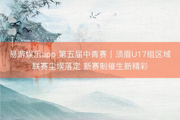 易游娱乐app 第五届中青赛|须眉U17组区域联赛尘埃落定 新赛制催生新精彩