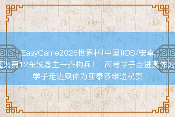 EasyGame2026世界杯(中国)IOS/安卓官方下载 咱们互为第12东说念主一齐构兵! 高考学子走进奥体为亚泰恭维送祝贺