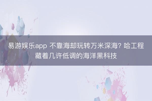 易游娱乐app 不靠海却玩转万米深海? 哈工程藏着几许低调的海洋黑科技