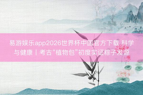 易游娱乐app2026世界杯中国官方下载 科学与健康丨考古“植物包”初度实证粽子发源