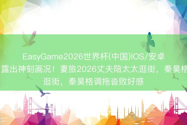 EasyGame2026世界杯(中国)IOS/安卓官方下载 细节露出神刻画况!妻旅2026丈夫陪太太逛街,秦昊格调拖沓败好感